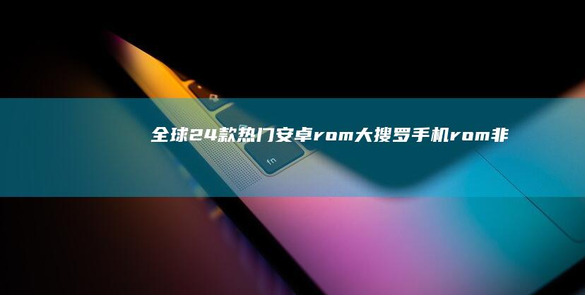 全球24款热门安卓rom大搜罗手机rom非